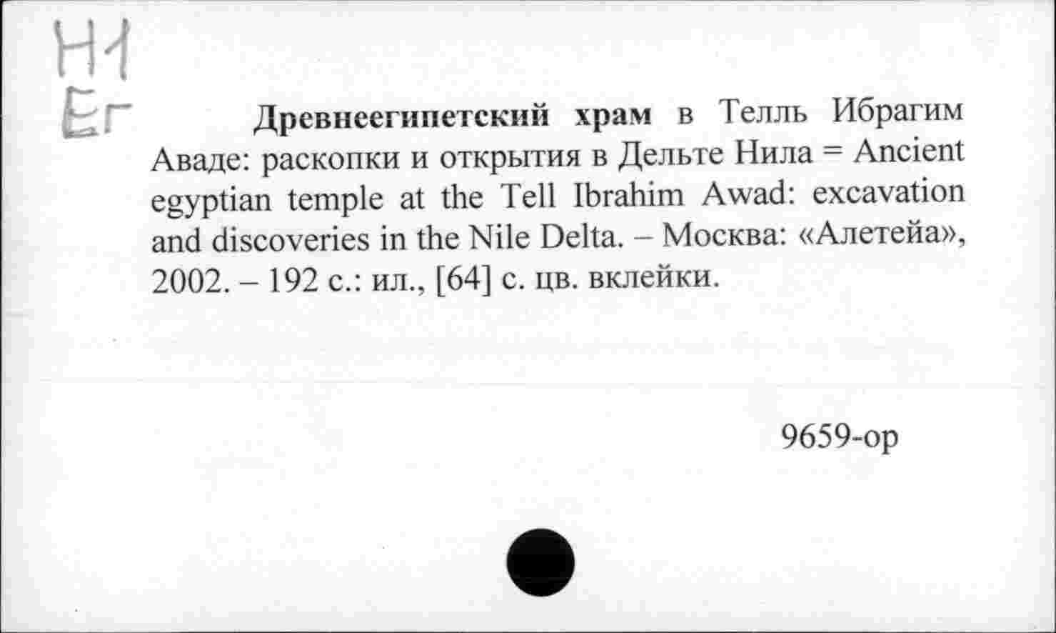 ﻿ж £г
Древнеегипетский храм в Телль Ибрагим Аваде: раскопки и открытия в Дельте Нила = Ancient egyptian temple at the Tell Ibrahim Awad: excavation and discoveries in the Nile Delta. - Москва: «Алетейа»,
2002. - 192 с.: ил., [64] с. цв. вклейки.
9659-ор